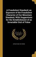 A Fraudulent Standard; an Exposure of the Fraudulent Character of Our Monetary Standard, With Suggestions for the Establishment of an Invariable Unit of Value