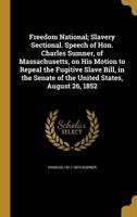 Freedom National; Slavery Sectional. Speech of Hon. Charles Sumner, of Massachusetts, on His Motion to Repeal the Fugitive Slave Bill, in the Senate of the United States, August 26, 1852