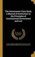 The Government Class Book, a Manual of Instruction in the Principles of Consitutional Government and Law