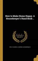 How to Make Home Happy. A Housekeeper's Hand Book ..