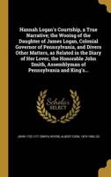 Hannah Logan's Courtship, a True Narrative; the Wooing of the Daughter of James Logan, Colonial Governor of Pennsylvania, and Divers Other Matters, as Related in the Diary of Her Lover, the Honorable John Smith, Assemblyman of Pennsylvania and King's...