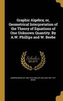 Graphic Algebra; or, Geometrical Interpretation of the Theory of Equations of One Unknown Quantity. By A.W. Phillips and W. Beebe