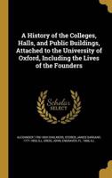A History of the Colleges, Halls, and Public Buildings, Attached to the University of Oxford, Including the Lives of the Founders