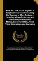 How We Cook in Los Angeles. A Practical Cook-Book Containing Six Hundred or More Recipes ... Including a French, German and Spanish Department With Menus, Suggestions for Artistic Table Decorations, and Souvenirs