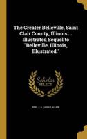 The Greater Belleville, Saint Clair County, Illinois ... Illustrated Sequel to Belleville, Illinois, Illustrated.