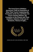 The Great Facts of Modern Astronomy, With an Exposition of What They Teach; Comprising the Formation of the Sun and Stars, the Cause of Rotary Motion, the Formation of the Planets and Their Satellites, Solution of the Law of Distances, Theory of Light, ...