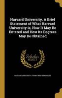 Harvard University. A Brief Statement of What Harvard University Is, How It May Be Entered and How Its Degrees May Be Obtained