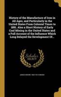 History of the Manufacture of Iron in All Ages, and Particularly in the United States From Colonial Times to 1891. Also a Short History of Early Coal Mining in the United States and a Full Account of the Influence Which Long Delayed the Development Of...