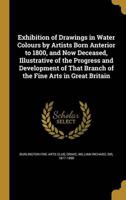 Exhibition of Drawings in Water Colours by Artists Born Anterior to 1800, and Now Deceased, Illustrative of the Progress and Development of That Branch of the Fine Arts in Great Britain