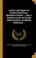 Letters and Papers of Andrew Robertson, Miniature Painter ... Also a Treatise on the Art by His Eldest Brother, Archibald Robertson ..