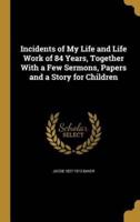 Incidents of My Life and Life Work of 84 Years, Together With a Few Sermons, Papers and a Story for Children