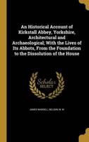 An Historical Account of Kirkstall Abbey, Yorkshire, Architectural and Archaeological; With the Lives of Its Abbots, From the Foundation to the Dissolution of the House