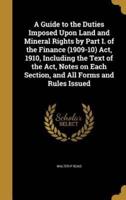 A Guide to the Duties Imposed Upon Land and Mineral Rights by Part I. Of the Finance (1909-10) Act, 1910, Including the Text of the Act, Notes on Each Section, and All Forms and Rules Issued
