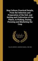 Hop Culture; Practical Details, From the Selection and Preparation of the Soil, and Setting and Cultivation of the Plants, to Picking, Drying, Pressing and Marketing the Crop