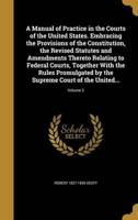 A Manual of Practice in the Courts of the United States. Embracing the Provisions of the Constitution, the Revised Statutes and Amendments Thereto Relating to Federal Courts, Together With the Rules Promulgated by the Supreme Court of the United...; Volume