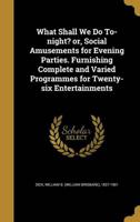 What Shall We Do To-Night? Or, Social Amusements for Evening Parties. Furnishing Complete and Varied Programmes for Twenty-Six Entertainments