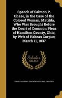 Speech of Salmon P. Chase, in the Case of the Colored Woman, Matilda, Who Was Brought Before the Court of Common Pleas of Hamilton County, Ohio, by Writ of Habeas Corpus; March 11, 1837