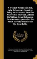 A Week at Waterloo in 1815. Lady De Lancey's Narrative; Being an Account of How She Nursed Her Husband, Colonel Sir William Howe De Lancey, Quartermaster-General of the Army, Mortally Wounded in the Great Battle