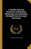 A Smaller Classical Dictionary of Biography, Mythology, and Geography, Abridged From the Larger Dictionary