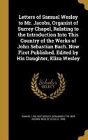 Letters of Samuel Wesley to Mr. Jacobs, Organist of Surrey Chapel, Relating to the Introduction Into This Country of the Works of John Sebastian Bach. Now First Published. Edited by His Daughter, Eliza Wesley