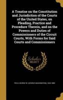 A Treatise on the Constitution and Jurisdiction of the Courts of the United States, on Pleading, Practice and Procedure Therein, and on the Powers and Duties of Commissioners of the Circuit Courts, With Forms for Said Courts and Commissioners