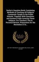 Seeley's Question Book; Containing Methods of Teaching All Subjects Commonly Taught in the Public Schools, Together With Questions and Answers Fully Covering These Subjects. For Teachers' Use in Personal Review, Preparation for the Recitation or In...