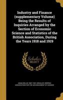 Industry and Finance (Supplementary Volume) Being the Results of Inquiries Arranged by the Section of Economic Science and Statistics of the British Association, During the Years 1918 and 1919