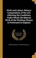 Work and Labour; Being a Compendium of the Law Affecting the Conditions Under Which the Manual Work of the Working Classes Is Performed in England