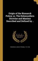 Origin of the Bismarck Policy; or, The Hohenzollern Doctrine and Maxims Described and Defined by ..