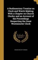 A Rudimentary Treatise on Clock and Watch Making; With a Chapter on Church Clocks; and an Account of the Proceedings Respecting the Great Westminster Clock