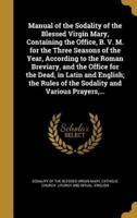 Manual of the Sodality of the Blessed Virgin Mary, Containing the Office, B. V. M. For the Three Seasons of the Year, According to the Roman Breviary, and the Office for the Dead, in Latin and English; the Rules of the Sodality and Various Prayers, ...
