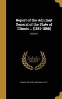 Report of the Adjutant General of the State of Illinois ... [1861-1866]; Volume 1