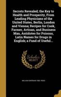 Secrets Revealed; the Key to Health and Prosperity, From Leading Physicians of the United States, Berlin, London and Vienna; Recipes for Cook, Farmer, Artisan, and Business Man, Antidotes for Poisons, Latin Names for Drugs in English; a Fund of Useful...