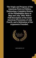 The Origin and Progress of the American Party in Politics; Embracing a Complete History of the Philadelphia Riots in May and July, 1844, With a Full Description of the Great American Procession of July Fourth, and a Refutation of the Arguments Founded...