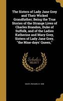 The Sisters of Lady Jane Grey and Their Wicked Grandfather; Being the True Stories of the Strange Lives of Charles Brandon, Duke of Suffolk, and of the Ladies Katherine and Mary Grey, Sisters of Lady Jane Grey, the Nine-Days' Queen,