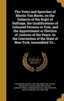 The Votes and Speeches of Martin Van Buren, on the Subjects of the Right of Suffrage, the Qualifications of Coloured Persons to Vote, and the Appointment or Election of Justices of the Peace. In the Convention of the State of New York, (Assembled To...