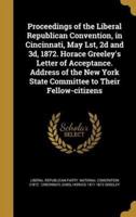 Proceedings of the Liberal Republican Convention, in Cincinnati, May Lst, 2D and 3D, 1872. Horace Greeley's Letter of Acceptance. Address of the New York State Committee to Their Fellow-Citizens