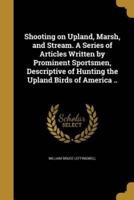 Shooting on Upland, Marsh, and Stream. A Series of Articles Written by Prominent Sportsmen, Descriptive of Hunting the Upland Birds of America ..