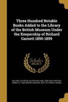 Three Hundred Notable Books Added to the Library of the British Museum Under the Keepership of Richard Garnett 1890-1899