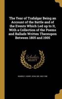 The Year of Trafalgar Being an Account of the Battle and of the Events Which Led Up to It, With a Collection of the Poems and Ballads Written Thereupon Between 1805 and 1905