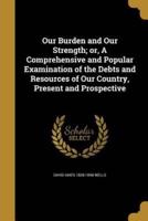 Our Burden and Our Strength; or, A Comprehensive and Popular Examination of the Debts and Resources of Our Country, Present and Prospective