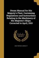 Steam Manual for His Majesty's Fleet, Containing Regulations and Instructions Relating to the Machinery of His Majesty's Ships. Corrected to April, 1910