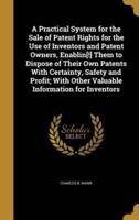 A Practical System for the Sale of Patent Rights for the Use of Inventors and Patent Owners, Enablin[!] Them to Dispose of Their Own Patents With Certainty, Safety and Profit; With Other Valuable Information for Inventors