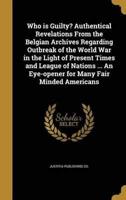 Who is Guilty? Authentical Revelations From the Belgian Archives Regarding Outbreak of the World War in the Light of Present Times and League of Nations ... An Eye-opener for Many Fair Minded Americans