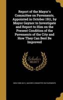 Report of the Mayor's Committee on Pavements, Appointed in October 1911, by Mayor Gaynor to Investigate and Report to Him on the Present Condition of the Pavements of the City and How They Can Best Be Improved