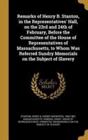 Remarks of Henry B. Stanton, in the Representatives' Hall, on the 23rd and 24th of February, Before the Committee of the House of Representatives of Massachusetts, to Whom Was Referred Sundry Memorials on the Subject of Slavery