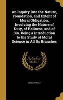 An Inquiry Into the Nature, Foundation, and Extent of Moral Obligation, Involving the Nature of Duty, of Holiness, and of Sin. Being a Introduction to the Study of Moral Science in All Its Branches