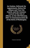 An Oration, Delivered, by Appointment, Before the Albany and Troy City Guards, and the Common Council of the City of Albany, on the 23D February, 1818. In Commemmoration [!] of the Birth of Washington