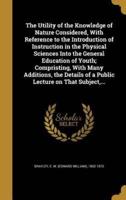 The Utility of the Knowledge of Nature Considered, With Reference to the Introduction of Instruction in the Physical Sciences Into the General Education of Youth; Compristing, With Many Additions, the Details of a Public Lecture on That Subject, ...