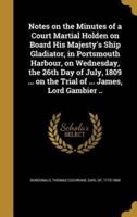 Notes on the Minutes of a Court Martial Holden on Board His Majesty's Ship Gladiator, in Portsmouth Harbour, on Wednesday, the 26th Day of July, 1809 ... On the Trial of ... James, Lord Gambier ..